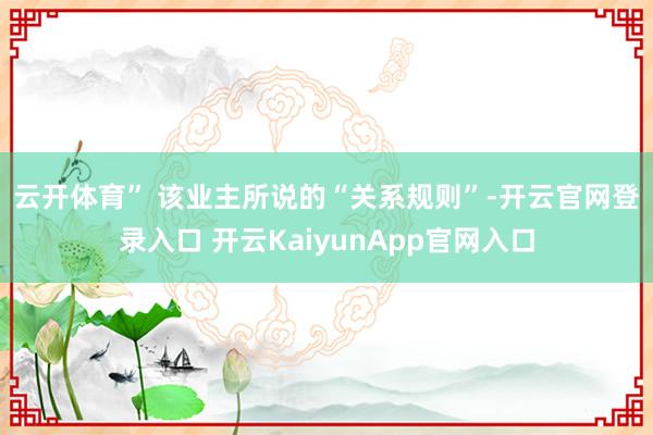 云开体育” 　　该业主所说的“关系规则”-开云官网登录入口 开云KaiyunApp官网入口