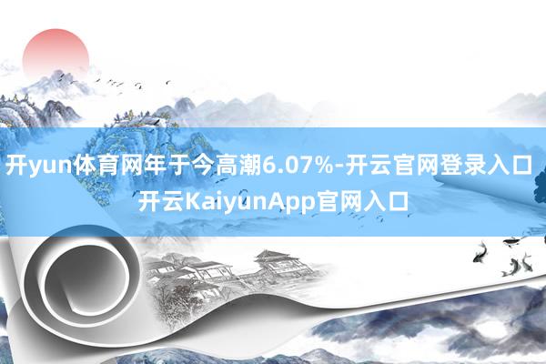 开yun体育网年于今高潮6.07%-开云官网登录入口 开云KaiyunApp官网入口