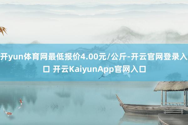 开yun体育网最低报价4.00元/公斤-开云官网登录入口 开云KaiyunApp官网入口