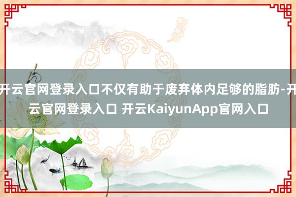 开云官网登录入口不仅有助于废弃体内足够的脂肪-开云官网登录入口 开云KaiyunApp官网入口