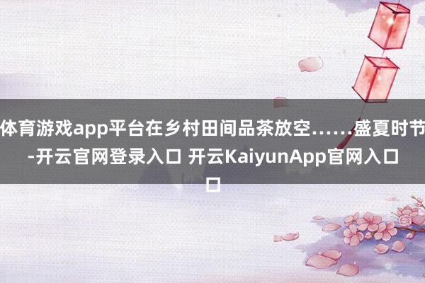 体育游戏app平台在乡村田间品茶放空……盛夏时节-开云官网登录入口 开云KaiyunApp官网入口