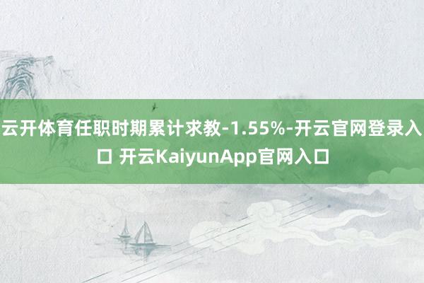 云开体育任职时期累计求教-1.55%-开云官网登录入口 开云KaiyunApp官网入口