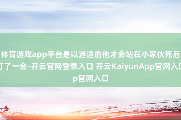 体育游戏app平台是以迷途的他才会站在小家伙死后盯了一会-开云官网登录入口 开云KaiyunApp官网入口