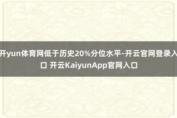 开yun体育网低于历史20%分位水平-开云官网登录入口 开云KaiyunApp官网入口