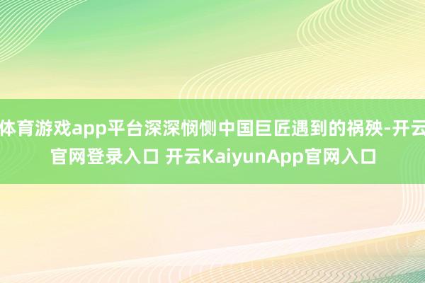 体育游戏app平台深深悯恻中国巨匠遇到的祸殃-开云官网登录入口 开云KaiyunApp官网入口