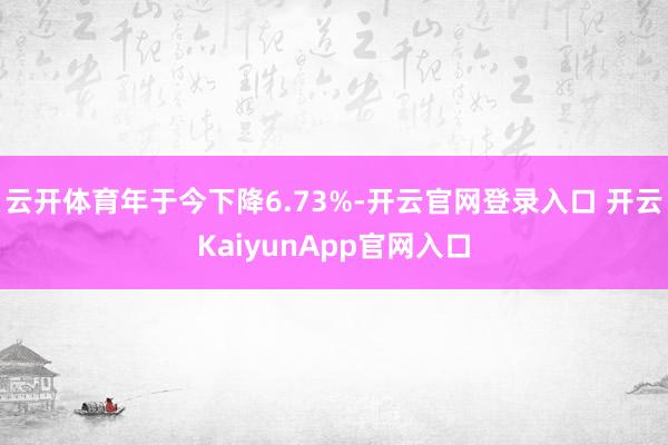 云开体育年于今下降6.73%-开云官网登录入口 开云KaiyunApp官网入口