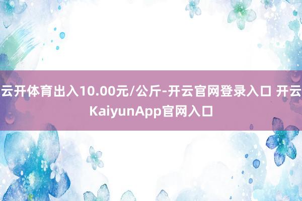 云开体育出入10.00元/公斤-开云官网登录入口 开云KaiyunApp官网入口