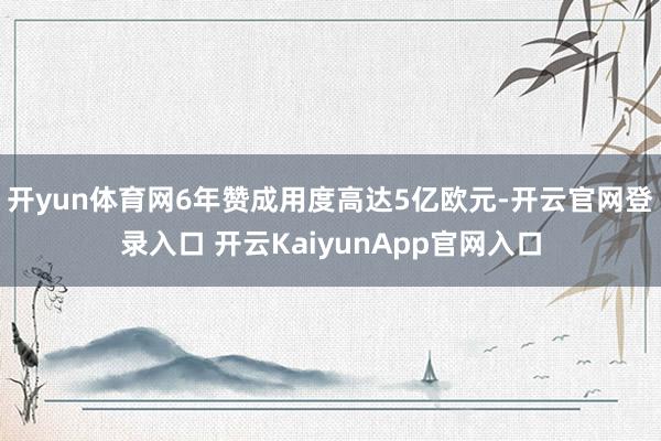 开yun体育网6年赞成用度高达5亿欧元-开云官网登录入口 开云KaiyunApp官网入口