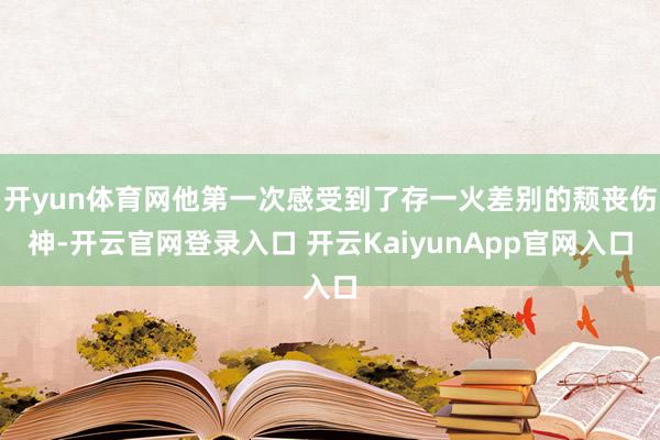 开yun体育网他第一次感受到了存一火差别的颓丧伤神-开云官网登录入口 开云KaiyunApp官网入口