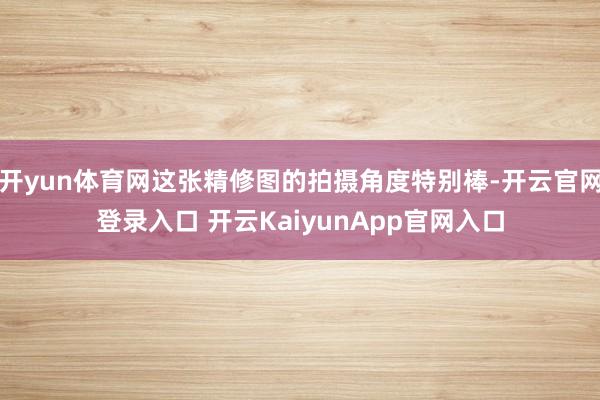 开yun体育网这张精修图的拍摄角度特别棒-开云官网登录入口 开云KaiyunApp官网入口