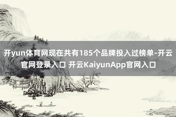 开yun体育网现在共有185个品牌投入过榜单-开云官网登录入口 开云KaiyunApp官网入口