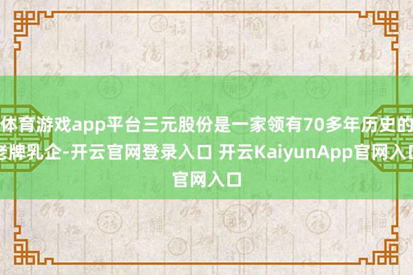 体育游戏app平台三元股份是一家领有70多年历史的老牌乳企-开云官网登录入口 开云KaiyunApp官网入口