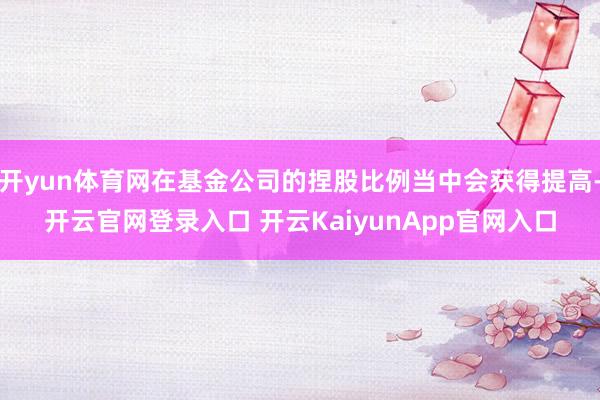 开yun体育网在基金公司的捏股比例当中会获得提高-开云官网登录入口 开云KaiyunApp官网入口