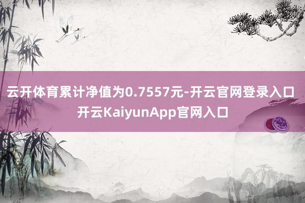 云开体育累计净值为0.7557元-开云官网登录入口 开云KaiyunApp官网入口