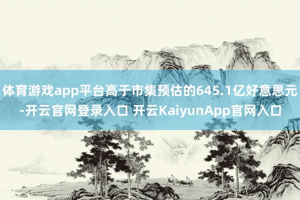 体育游戏app平台高于市集预估的645.1亿好意思元-开云官网登录入口 开云KaiyunApp官网入口