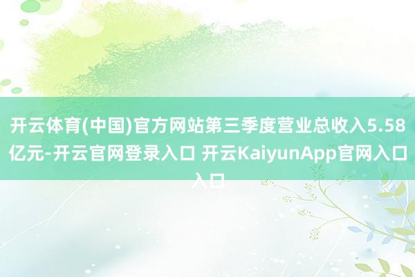 开云体育(中国)官方网站第三季度营业总收入5.58亿元-开云官网登录入口 开云KaiyunApp官网入口