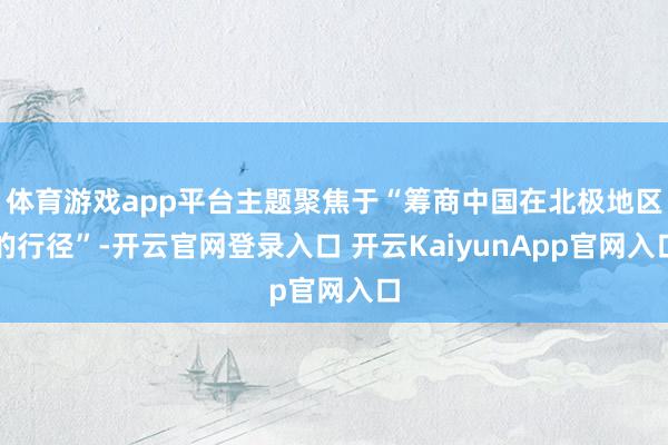 体育游戏app平台主题聚焦于“筹商中国在北极地区的行径”-开云官网登录入口 开云KaiyunApp官网入口