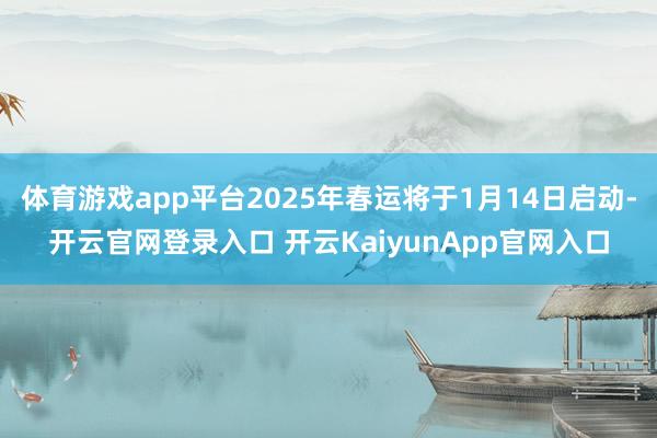 体育游戏app平台2025年春运将于1月14日启动-开云官网登录入口 开云KaiyunApp官网入口