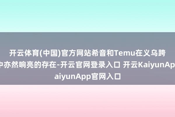 开云体育(中国)官方网站　　希音和Temu在义乌跨境电商心中亦然响亮的存在-开云官网登录入口 开云KaiyunApp官网入口