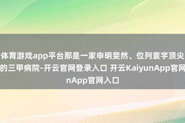 体育游戏app平台那是一家申明斐然、位列寰宇顶尖梯队的三甲病院-开云官网登录入口 开云KaiyunApp官网入口