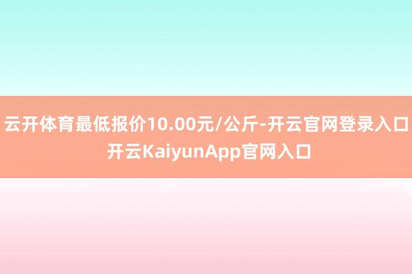 云开体育最低报价10.00元/公斤-开云官网登录入口 开云KaiyunApp官网入口