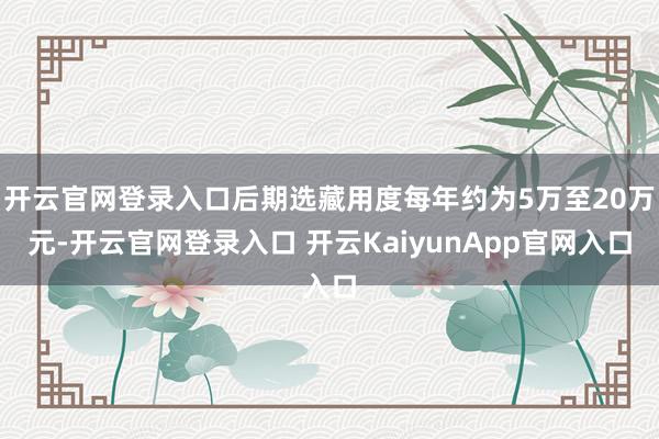 开云官网登录入口后期选藏用度每年约为5万至20万元-开云官网登录入口 开云KaiyunApp官网入口